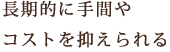 長期的に手間や<br>コストを抑えられる